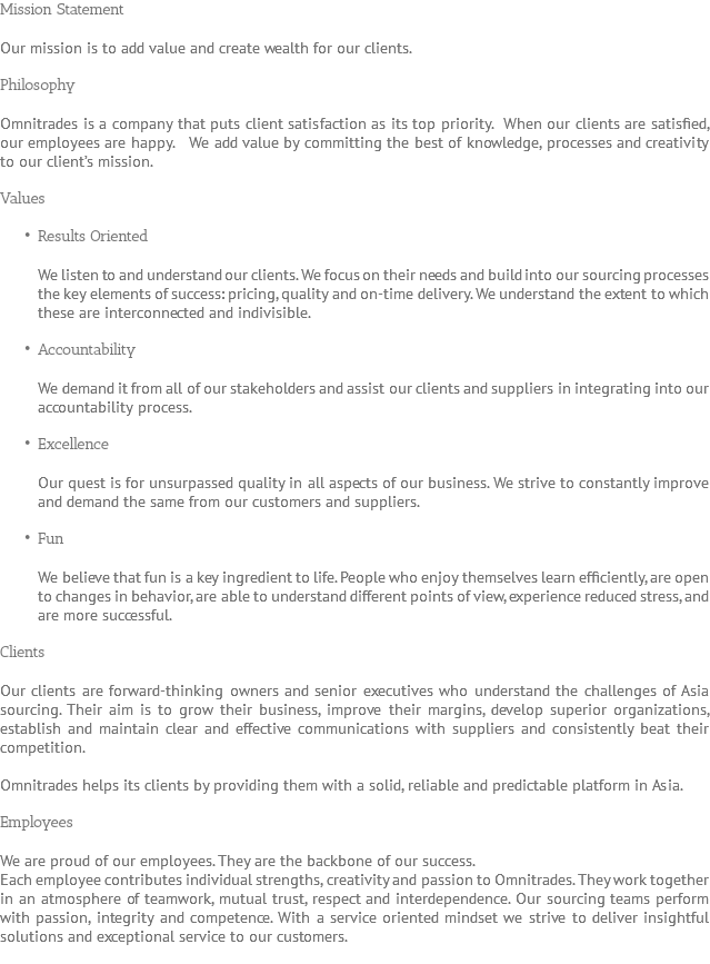 Mission Statement Our mission is to add value and create wealth for our clients. Philosophy Omnitrades is a company that puts client satisfaction as its top priority. When our clients are satisfied, our employees are happy. We add value by committing the best of knowledge, processes and creativity to our client’s mission. Values Results Oriented We listen to and understand our clients. We focus on their needs and build into our sourcing processes the key elements of success: pricing, quality and on-time delivery. We understand the extent to which these are interconnected and indivisible. Accountability We demand it from all of our stakeholders and assist our clients and suppliers in integrating into our accountability process. Excellence Our quest is for unsurpassed quality in all aspects of our business. We strive to constantly improve and demand the same from our customers and suppliers. Fun We believe that fun is a key ingredient to life. People who enjoy themselves learn efficiently, are open to changes in behavior, are able to understand different points of view, experience reduced stress, and are more successful. Clients Our clients are forward-thinking owners and senior executives who understand the challenges of Asia sourcing. Their aim is to grow their business, improve their margins, develop superior organizations, establish and maintain clear and effective communications with suppliers and consistently beat their competition. Omnitrades helps its clients by providing them with a solid, reliable and predictable platform in Asia. Employees We are proud of our employees. They are the backbone of our success. Each employee contributes individual strengths, creativity and passion to Omnitrades. They work together in an atmosphere of teamwork, mutual trust, respect and interdependence. Our sourcing teams perform with passion, integrity and competence. With a service oriented mindset we strive to deliver insightful solutions and exceptional service to our customers. 