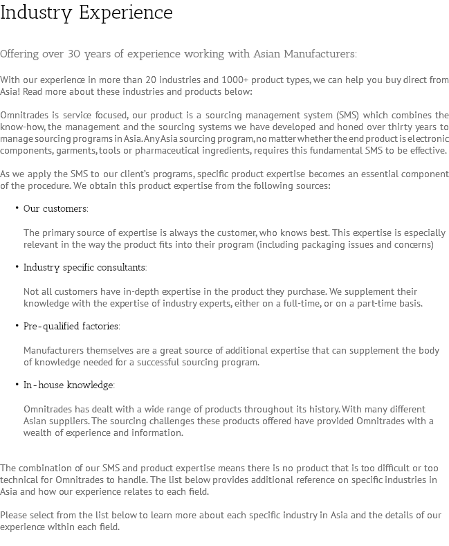 Industry Experience Offering over 30 years of experience working with Asian Manufacturers: With our experience in more than 20 industries and 1000+ product types, we can help you buy direct from Asia! Read more about these industries and products below: Omnitrades is service focused, our product is a sourcing management system (SMS) which combines the know-how, the management and the sourcing systems we have developed and honed over thirty years to manage sourcing programs in Asia. Any Asia sourcing program, no matter whether the end product is electronic components, garments, tools or pharmaceutical ingredients, requires this fundamental SMS to be effective. As we apply the SMS to our client’s programs, specific product expertise becomes an essential component of the procedure. We obtain this product expertise from the following sources: Our customers: The primary source of expertise is always the customer, who knows best. This expertise is especially relevant in the way the product fits into their program (including packaging issues and concerns) Industry specific consultants: Not all customers have in-depth expertise in the product they purchase. We supplement their knowledge with the expertise of industry experts, either on a full-time, or on a part-time basis. Pre-qualified factories: Manufacturers themselves are a great source of additional expertise that can supplement the body of knowledge needed for a successful sourcing program. In-house knowledge: Omnitrades has dealt with a wide range of products throughout its history. With many different Asian suppliers. The sourcing challenges these products offered have provided Omnitrades with a wealth of experience and information. The combination of our SMS and product expertise means there is no product that is too difficult or too technical for Omnitrades to handle. The list below provides additional reference on specific industries in Asia and how our experience relates to each field. Please select from the list below to learn more about each specific industry in Asia and the details of our experience within each field. 