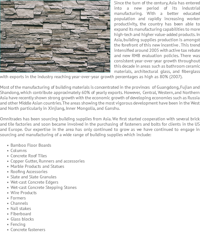 Since the turn ﷯of the century, Asia has entered into a new period of its industrial manufacturing. With a better educated population and rapidly increasing worker productivity, the country has been able to expand its manufacturing capabilities to more high-tech and higher value-added products. In Asia, building supplies production is amongst the forefront of this new incentive . This trend intensified around 2005 with active tax rebate and new RMB evaluation policies. There was consistent year-over-year growth throughout this decade in areas such as bathroom ceramic materials, architectural glass, and fiberglass with exports in the industry reaching year-over-year growth percentages as high as 80% (2007). Most of the manufacturing of building materials is concentrated in the provinces of Guangdong, Fujian and Shandong, which contribute approximately 60% of yearly exports. However, Central, Western, and Northern Asia have recently shown strong growth with the economic growth of developing economies such as Russia and other Middle Asian countries. The areas showing the most vigorous development have been in the West and North particularly in Xinjiang, Inner Mongolia, and Ganshu. Omnitrades has been sourcing building supplies from Asia. We first started cooperation with several brick and tile factories and soon became involved in the purchasing of fasteners and bolts for clients in the US and Europe. Our expertise in the area has only continued to grow as we have continued to engage in sourcing and manufacturing of a wide range of building supplies which include: Bamboo Floor Boards Columns Concrete Roof Tiles Copper Gutter, Runners and accessories Marble Products and Statues Roofing Accessories Slate and Slate Granules Wet-cast Concrete Edgers Wet-cast Concrete Stepping Stones Wire Products Formers Channels Nail stakes Fiberboard Glass blocks Fencing Concrete fasteners