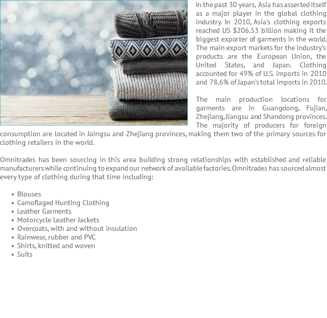 In the past 30 years, ﷯Asia has asserted itself as a major player in the global clothing industry. In 2010, Asia's clothing exports reached US $206.53 billion making it the biggest exporter of garments in the world. The main export markets for the industry’s products are the European Union, the United States, and Japan. Clothing accounted for 49% of U.S. imports in 2010 and 78.6% of Japan’s total imports in 2010. The main production locations for garments are in Guangdong, Fujian, Zhejiang, Jiangsu and Shandong provinces. The majority of producers for foreign consumption are located in Jaingsu and Zhejiang provinces, making them two of the primary sources for clothing retailers in the world. Omnitrades has been sourcing in this area building strong relationships with established and reliable manufacturers while continuing to expand our network of available factories. Omnitrades has sourced almost every type of clothing during that time including: Blouses Camoflaged Hunting Clothing Leather Garments Motorcycle Leather Jackets Overcoats, with and without insulation Rainwear, rubber and PVC Shirts, knitted and woven Suits