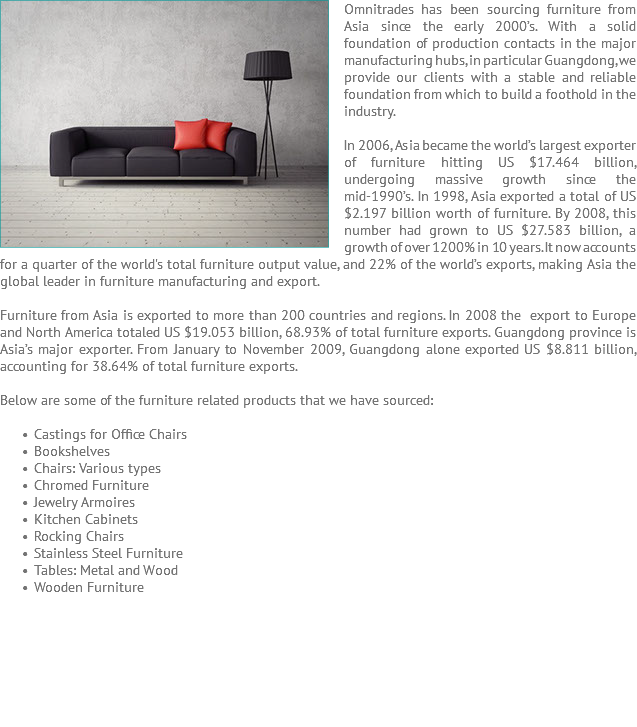 Omnitrades has ﷯been sourcing furniture from Asia since the early 2000’s. With a solid foundation of production contacts in the major manufacturing hubs, in particular Guangdong, we provide our clients with a stable and reliable foundation from which to build a foothold in the industry. In 2006, Asia became the world’s largest exporter of furniture hitting US $17.464 billion, undergoing massive growth since the mid-1990’s. In 1998, Asia exported a total of US $2.197 billion worth of furniture. By 2008, this number had grown to US $27.583 billion, a growth of over 1200% in 10 years. It now accounts for a quarter of the world's total furniture output value, and 22% of the world’s exports, making Asia the global leader in furniture manufacturing and export. Furniture from Asia is exported to more than 200 countries and regions. In 2008 the export to Europe and North America totaled US $19.053 billion, 68.93% of total furniture exports. Guangdong province is Asia’s major exporter. From January to November 2009, Guangdong alone exported US $8.811 billion, accounting for 38.64% of total furniture exports. Below are some of the furniture related products that we have sourced: Castings for Office Chairs Bookshelves Chairs: Various types Chromed Furniture Jewelry Armoires Kitchen Cabinets Rocking Chairs Stainless Steel Furniture Tables: Metal and Wood Wooden Furniture