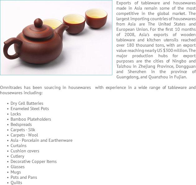 Exports of ﷯tableware and housewares made in Asia remain some of the most competitive in the global market. The largest importing countries of housewares from Asia are The United States and European Union. For the first 10 months of 2008, Asia's exports of wooden tableware and kitchen utensils reached over 180 thousand tons, with an export value reaching nearly US $300 million. The major production hubs for export purposes are the cities of Ningbo and Taizhou in Zhejiang Province, Dongguan and Shenzhen in the province of Guangdong, and Quanzhou in Fujian. Omnitrades has been sourcing in housewares with experience in a wide range of tableware and housewares including: Dry Cell Batteries Enameled Steel Pots Locks Bamboo Plateholders Bedspreads Carpets - Silk Carpets - Wool Asia - Porcelain and Earthenware Curtains Cushion covers Cutlery Decorative Copper Items Glasses Mugs Pots and Pans Quilts