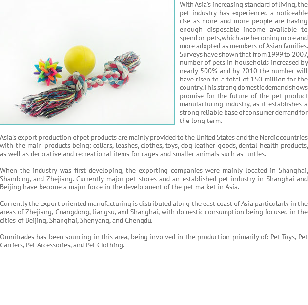 With Asia’s ﷯increasing standard of living, the pet industry has experienced a noticeable rise as more and more people are having enough disposable income available to spend on pets, which are becoming more and more adopted as members of Asian families. Surveys have shown that from 1999 to 2007, number of pets in households increased by nearly 500% and by 2010 the number will have risen to a total of 150 million for the country. This strong domestic demand shows promise for the future of the pet product manufacturing industry, as it establishes a strong reliable base of consumer demand for the long term. Asia’s export production of pet products are mainly provided to the United States and the Nordic countries with the main products being: collars, leashes, clothes, toys, dog leather goods, dental health products, as well as decorative and recreational items for cages and smaller animals such as turtles. When the industry was first developing, the exporting companies were mainly located in Shanghai, Shandong, and Zhejiang. Currently major pet stores and an established pet industry in Shanghai and Beijing have become a major force in the development of the pet market in Asia. Currently the export oriented manufacturing is distributed along the east coast of Asia particularly in the areas of Zhejiang, Guangdong, Jiangsu, and Shanghai, with domestic consumption being focused in the cities of Beijing, Shanghai, Shenyang, and Chengdu. Omnitrades has been sourcing in this area, being involved in the production primarily of: Pet Toys, Pet Carriers, Pet Accessories, and Pet Clothing. 