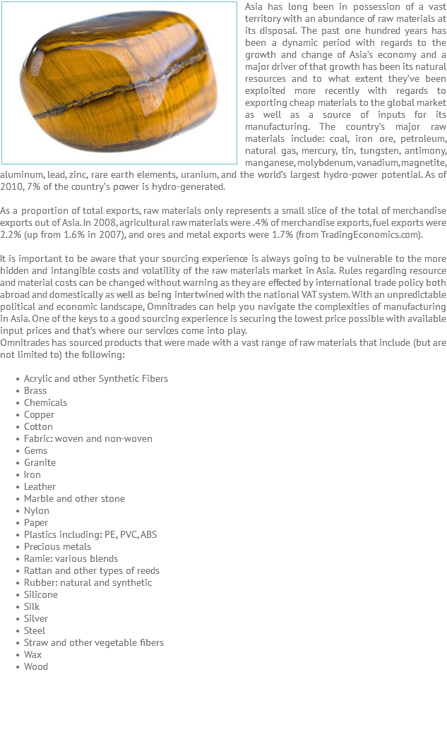 Asia has long ﷯been in possession of a vast territory with an abundance of raw materials at its disposal. The past one hundred years has been a dynamic period with regards to the growth and change of Asia’s economy and a major driver of that growth has been its natural resources and to what extent they’ve been exploited more recently with regards to exporting cheap materials to the global market as well as a source of inputs for its manufacturing. The country’s major raw materials include: coal, iron ore, petroleum, natural gas, mercury, tin, tungsten, antimony, manganese, molybdenum, vanadium, magnetite, aluminum, lead, zinc, rare earth elements, uranium, and the world’s largest hydro-power potential. As of 2010, 7% of the country’s power is hydro-generated. As a proportion of total exports, raw materials only represents a small slice of the total of merchandise exports out of Asia. In 2008, agricultural raw materials were .4% of merchandise exports, fuel exports were 2.2% (up from 1.6% in 2007), and ores and metal exports were 1.7% (from TradingEconomics.com). It is important to be aware that your sourcing experience is always going to be vulnerable to the more hidden and intangible costs and volatility of the raw materials market in Asia. Rules regarding resource and material costs can be changed without warning as they are effected by international trade policy both abroad and domestically as well as being intertwined with the national VAT system. With an unpredictable political and economic landscape, Omnitrades can help you navigate the complexities of manufacturing in Asia. One of the keys to a good sourcing experience is securing the lowest price possible with available input prices and that’s where our services come into play. Omnitrades has sourced products that were made with a vast range of raw materials that include (but are not limited to) the following: Acrylic and other Synthetic Fibers Brass Chemicals Copper Cotton Fabric: woven and non-woven Gems Granite Iron Leather Marble and other stone Nylon Paper Plastics including: PE, PVC, ABS Precious metals Ramie: various blends Rattan and other types of reeds Rubber: natural and synthetic Silicone Silk Silver Steel Straw and other vegetable fibers Wax Wood 
