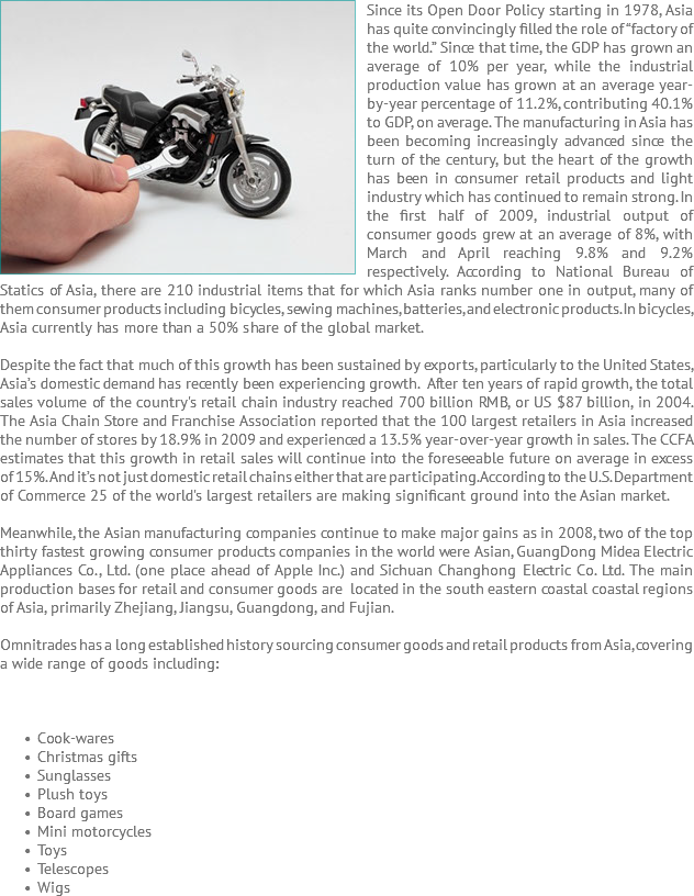 Since its Open ﷯Door Policy starting in 1978, Asia has quite convincingly filled the role of “factory of the world.” Since that time, the GDP has grown an average of 10% per year, while the industrial production value has grown at an average year-by-year percentage of 11.2%, contributing 40.1% to GDP, on average. The manufacturing in Asia has been becoming increasingly advanced since the turn of the century, but the heart of the growth has been in consumer retail products and light industry which has continued to remain strong. In the first half of 2009, industrial output of consumer goods grew at an average of 8%, with March and April reaching 9.8% and 9.2% respectively. According to National Bureau of Statics of Asia, there are 210 industrial items that for which Asia ranks number one in output, many of them consumer products including bicycles, sewing machines, batteries, and electronic products. In bicycles, Asia currently has more than a 50% share of the global market. Despite the fact that much of this growth has been sustained by exports, particularly to the United States, Asia’s domestic demand has recently been experiencing growth. After ten years of rapid growth, the total sales volume of the country's retail chain industry reached 700 billion RMB, or US $87 billion, in 2004. The Asia Chain Store and Franchise Association reported that the 100 largest retailers in Asia increased the number of stores by 18.9% in 2009 and experienced a 13.5% year-over-year growth in sales. The CCFA estimates that this growth in retail sales will continue into the foreseeable future on average in excess of 15%. And it’s not just domestic retail chains either that are participating. According to the U.S. Department of Commerce 25 of the world's largest retailers are making significant ground into the Asian market. Meanwhile, the Asian manufacturing companies continue to make major gains as in 2008, two of the top thirty fastest growing consumer products companies in the world were Asian, GuangDong Midea Electric Appliances Co., Ltd. (one place ahead of Apple Inc.) and Sichuan Changhong Electric Co. Ltd. The main production bases for retail and consumer goods are located in the south eastern coastal coastal regions of Asia, primarily Zhejiang, Jiangsu, Guangdong, and Fujian. Omnitrades has a long established history sourcing consumer goods and retail products from Asia, covering a wide range of goods including: Cook-wares Christmas gifts Sunglasses Plush toys Board games Mini motorcycles Toys Telescopes Wigs