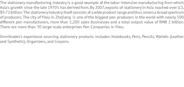The stationery manufacturing industry is a good example of the labor-intensive manufacturing from which Asia’s growth since the late 1970’s has derived from. By 2007, exports of stationery in Asia reached over U.S. $9.72 billion. The stationery industry itself consists of a wide product range and thus covers a broad spectrum of producers. The city of Yiwu in Zhejiang is one of the biggest pen producers in the world with nearly 500 different pen manufacturers, more than 1,200 sales businesses and a total output value of RMB 2 billion. There are more than 30 large-scale enterprises Pen Companies in Yiwu. Omnitrades’s experience sourcing stationery products includes: Notebooks, Pens, Pencils, Wallets (Leather and Synthetic), Organizers, and Crayons. 