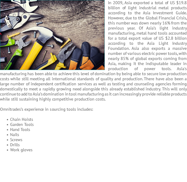 In 2009, Asia ﷯exported a total of US $19.8 billion of light industrial metal products according to the Asia Investment Guide. However, due to the Global Financial Crisis, this number was down nearly 16% from the previous year. Of Asia’s light industry manufacturing, metal hand tools accounted for a total export value of US $2.8 billion according to the Asia Light Industry Foundation. Asia also exports a massive number of various electric power tools, with nearly 85% of global exports coming from Asia, making it the indisputable leader in production of power tools. Asia's manufacturing has been able to achieve this level of domination by being able to secure low production costs while still meeting all international standards of quality and production. There have also been a large number of independent certification services as well as testing and counseling agencies forming domestically to meet a rapidly growing need alongside this already established industry. This will only continue to add to Asia’s domination in tool manufacturing as it can increasingly provide reliable products while still sustaining highly competitive production costs. Omnitrades’s experience in sourcing tools includes: Chain Hoists Garden Tools Hand Tools Nails Screws Drills Work gloves