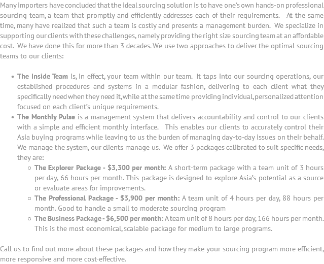 Many importers have concluded that the ideal sourcing solution is to have one’s own hands-on professional sourcing team, a team that promptly and efficiently addresses each of their requirements. At the same time, many have realized that such a team is costly and presents a management burden. We specialize in supporting our clients with these challenges, namely providing the right size sourcing team at an affordable cost. We have done this for more than 3 decades. We use two approaches to deliver the optimal sourcing teams to our clients: The Inside Team is, in effect, your team within our team. It taps into our sourcing operations, our established procedures and systems in a modular fashion, delivering to each client what they specifically need when they need it, while at the same time providing individual, personalized attention focused on each client’s unique requirements. The Monthly Pulse is a management system that delivers accountability and control to our clients with a simple and efficient monthly interface. This enables our clients to accurately control their Asia buying programs while leaving to us the burden of managing day-to-day issues on their behalf. We manage the system, our clients manage us. We offer 3 packages calibrated to suit specific needs, they are: The Explorer Package - $3,300 per month: A short-term package with a team unit of 3 hours per day, 66 hours per month. This package is designed to explore Asia’s potential as a source or evaluate areas for improvements. The Professional Package - $3,900 per month: A team unit of 4 hours per day, 88 hours per month. Good to handle a small to moderate sourcing program The Business Package - $6,500 per month: A team unit of 8 hours per day, 166 hours per month. This is the most economical, scalable package for medium to large programs. Call us to find out more about these packages and how they make your sourcing program more efficient, more responsive and more cost-effective.