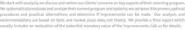We start with analysis, we discuss and review our clients' concerns on key aspects of their sourcing program. We systematically evaluate and analyze their current program and systems; we compare it to proven, optimal procedures and practical alternatives; and determine if improvements can be made. Our analysis and recommendations are based on facts and market place data, not theory. We provide a final report which usually includes an evaluation of the potential monetary value of the improvements. Call us for details.