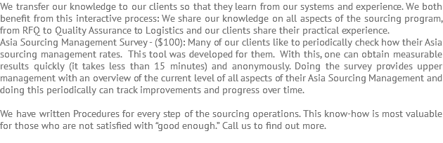 We transfer our knowledge to our clients so that they learn from our systems and experience. We both benefit from this interactive process: We share our knowledge on all aspects of the sourcing program, from RFQ to Quality Assurance to Logistics and our clients share their practical experience. Asia Sourcing Management Survey - ($100): Many of our clients like to periodically check how their Asia sourcing management rates. This tool was developed for them. With this, one can obtain measurable results quickly (it takes less than 15 minutes) and anonymously. Doing the survey provides upper management with an overview of the current level of all aspects of their Asia Sourcing Management and doing this periodically can track improvements and progress over time. We have written Procedures for every step of the sourcing operations. This know-how is most valuable for those who are not satisfied with “good enough.” Call us to find out more. 
