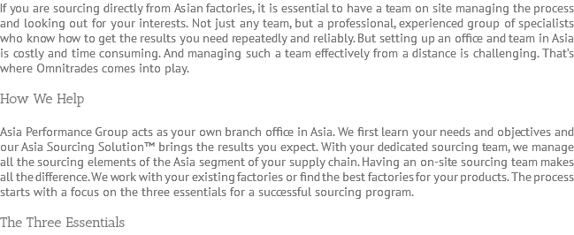 If you are sourcing directly from Asian factories, it is essential to have a team on site managing the process and looking out for your interests. Not just any team, but a professional, experienced group of specialists who know how to get the results you need repeatedly and reliably. But setting up an office and team in Asia is costly and time consuming. And managing such a team effectively from a distance is challenging. That’s where Omnitrades comes into play. How We Help Asia Performance Group acts as your own branch office in Asia. We first learn your needs and objectives and our Asia Sourcing Solution™ brings the results you expect. With your dedicated sourcing team, we manage all the sourcing elements of the Asia segment of your supply chain. Having an on-site sourcing team makes all the difference. We work with your existing factories or find the best factories for your products. The process starts with a focus on the three essentials for a successful sourcing program. The Three Essentials