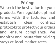 Pricing: We seek the best value for your products. We negotiate optimal terms with the factories and establish clear contract protocols to protect your orders and ensure compliance. We monitor and insure that pricing stays at local market rates. 
