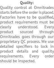 Quality: Quality control at Omnitrades starts before the order is placed. Factories have to be qualified, product requirements must be clearly understood. Every product sourced through Omnitrades goes through our proprietary QC process. We use detailed specifiers to lock in product details and quality requirements. Every order should be inspected. 