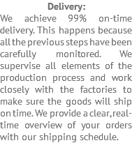 Delivery: We achieve 99% on-time delivery. This happens because all the previous steps have been carefully monitored. We supervise all elements of the production process and work closely with the factories to make sure the goods will ship on time. We provide a clear, real-time overview of your orders with our shipping schedule. 