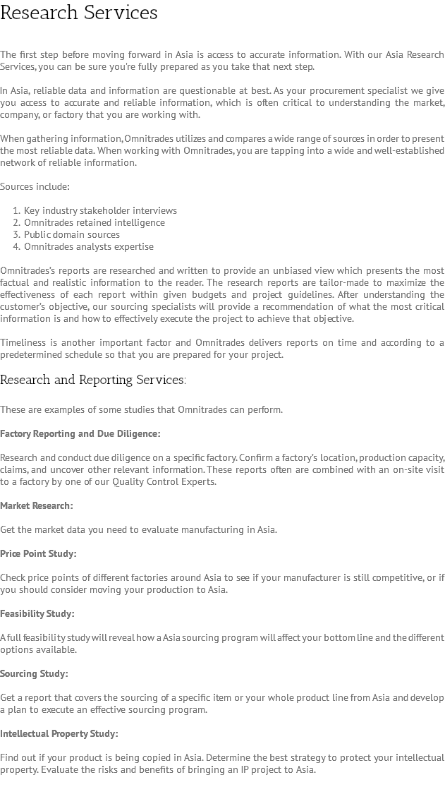 Research Services The first step before moving forward in Asia is access to accurate information. With our Asia Research Services, you can be sure you're fully prepared as you take that next step. In Asia, reliable data and information are questionable at best. As your procurement specialist we give you access to accurate and reliable information, which is often critical to understanding the market, company, or factory that you are working with. When gathering information, Omnitrades utilizes and compares a wide range of sources in order to present the most reliable data. When working with Omnitrades, you are tapping into a wide and well-established network of reliable information. Sources include: Key industry stakeholder interviews Omnitrades retained intelligence Public domain sources Omnitrades analysts expertise Omnitrades’s reports are researched and written to provide an unbiased view which presents the most factual and realistic information to the reader. The research reports are tailor-made to maximize the effectiveness of each report within given budgets and project guidelines. After understanding the customer’s objective, our sourcing specialists will provide a recommendation of what the most critical information is and how to effectively execute the project to achieve that objective. Timeliness is another important factor and Omnitrades delivers reports on time and according to a predetermined schedule so that you are prepared for your project. Research and Reporting Services: These are examples of some studies that Omnitrades can perform. Factory Reporting and Due Diligence: Research and conduct due diligence on a specific factory. Confirm a factory’s location, production capacity, claims, and uncover other relevant information. These reports often are combined with an on-site visit to a factory by one of our Quality Control Experts. Market Research: Get the market data you need to evaluate manufacturing in Asia. Price Point Study: Check price points of different factories around Asia to see if your manufacturer is still competitive, or if you should consider moving your production to Asia. Feasibility Study: A full feasibility study will reveal how a Asia sourcing program will affect your bottom line and the different options available. Sourcing Study: Get a report that covers the sourcing of a specific item or your whole product line from Asia and develop a plan to execute an effective sourcing program. Intellectual Property Study: Find out if your product is being copied in Asia. Determine the best strategy to protect your intellectual property. Evaluate the risks and benefits of bringing an IP project to Asia. 