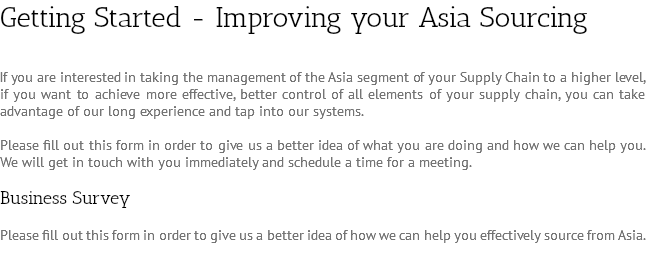 Getting Started - Improving your Asia Sourcing If you are interested in taking the management of the Asia segment of your Supply Chain to a higher level, if you want to achieve more effective, better control of all elements of your supply chain, you can take advantage of our long experience and tap into our systems. Please fill out this form in order to give us a better idea of what you are doing and how we can help you. We will get in touch with you immediately and schedule a time for a meeting. Business Survey Please fill out this form in order to give us a better idea of how we can help you effectively source from Asia.